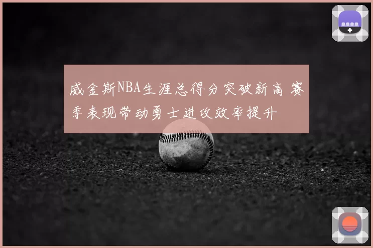 威金斯NBA生涯总得分突破新高 赛季表现带动勇士进攻效率提升