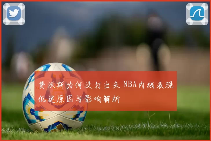 费沃斯为何没打出来 NBA内线表现低迷原因与影响解析
