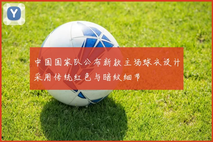 中国国家队公布新款主场球衣设计采用传统红色与暗纹细节