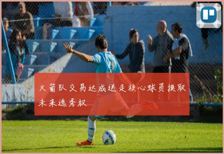 火箭队交易达成送走核心球员换取未来选秀权