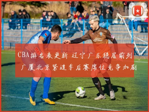 CBA排名表更新 辽宁广东稳居前列 广厦北京紧追季后赛席位竞争加剧