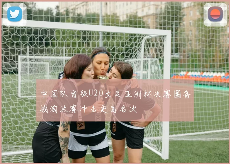 中国队晋级U20女足亚洲杯决赛圈备战淘汰赛冲击更高名次