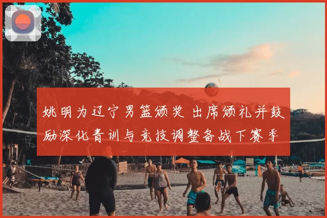 姚明为辽宁男篮颁奖 出席颁礼并鼓励深化青训与竞技调整备战下赛季