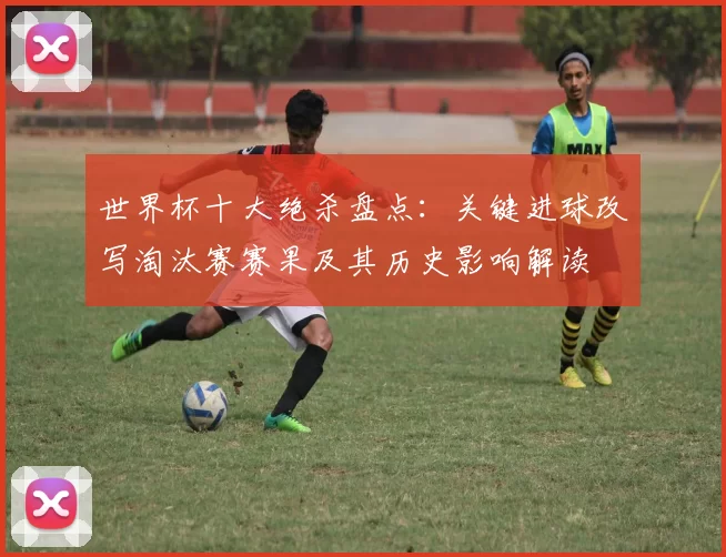 世界杯十大绝杀盘点：关键进球改写淘汰赛赛果及其历史影响解读