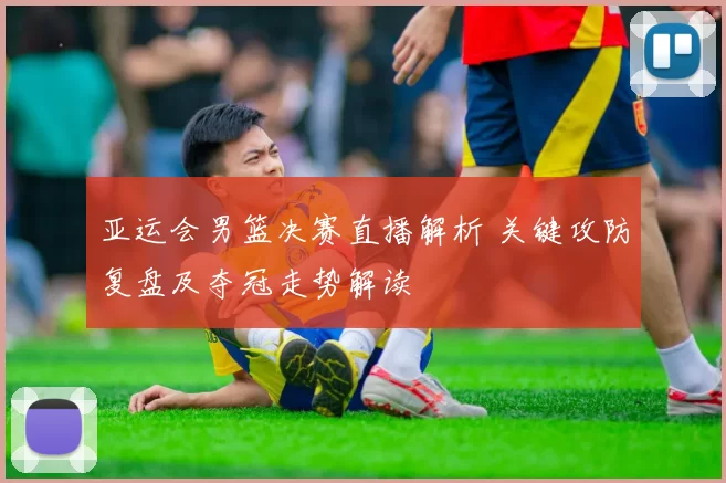 亚运会男篮决赛直播解析 关键攻防复盘及夺冠走势解读