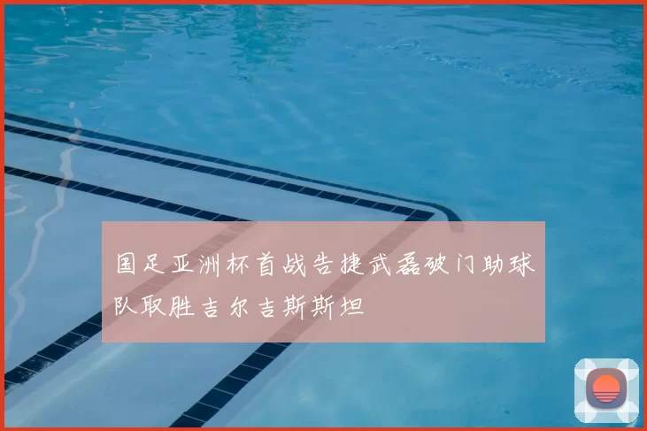 国足亚洲杯首战告捷武磊破门助球队取胜吉尔吉斯斯坦