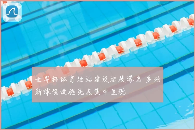 世界杯体育场站建设进展曝光 多地新球场设施亮点集中呈现