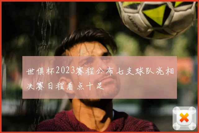 世俱杯2023赛程公布七支球队亮相决赛日程看点十足