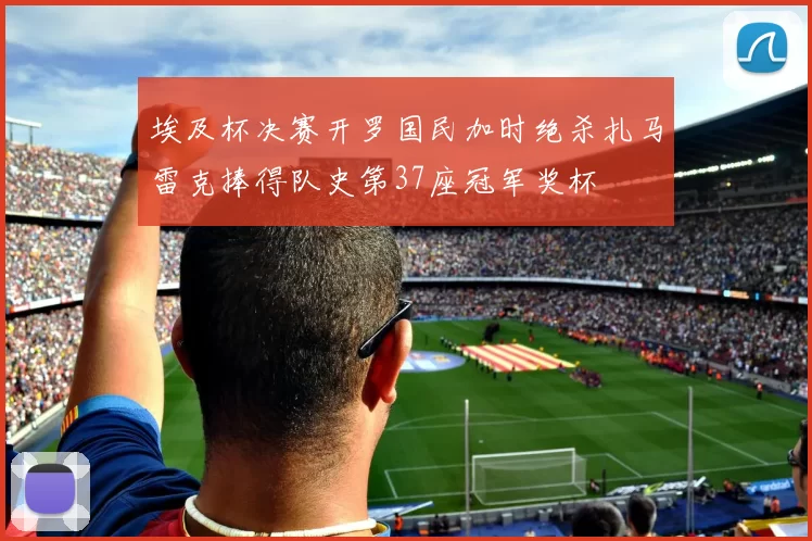 埃及杯决赛开罗国民加时绝杀扎马雷克捧得队史第37座冠军奖杯