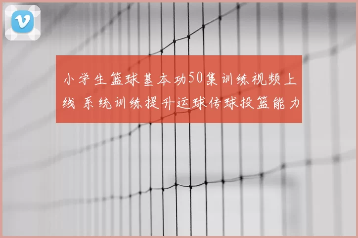 小学生篮球基本功50集训练视频上线 系统训练提升运球传球投篮能力