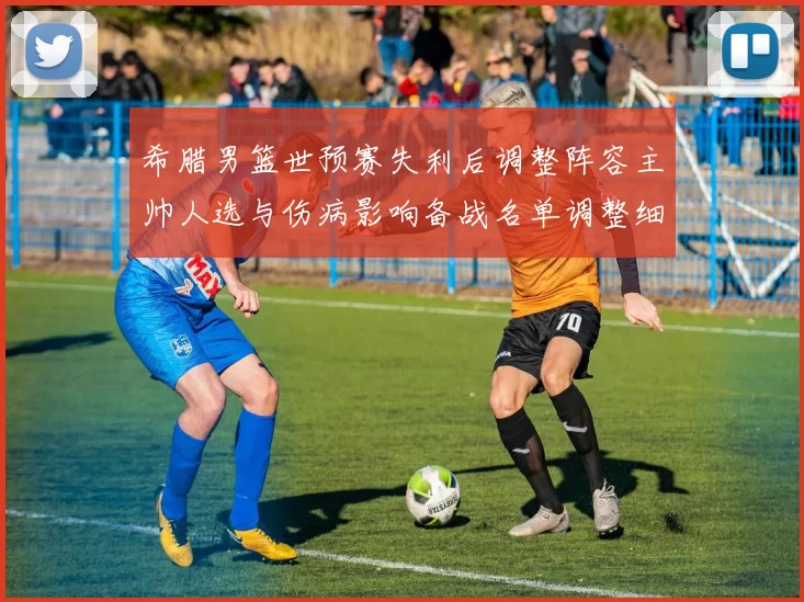 希腊男篮世预赛失利后调整阵容主帅人选与伤病影响备战名单调整细节公布