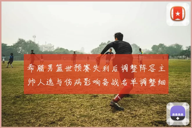 希腊男篮世预赛失利后调整阵容主帅人选与伤病影响备战名单调整细节公布