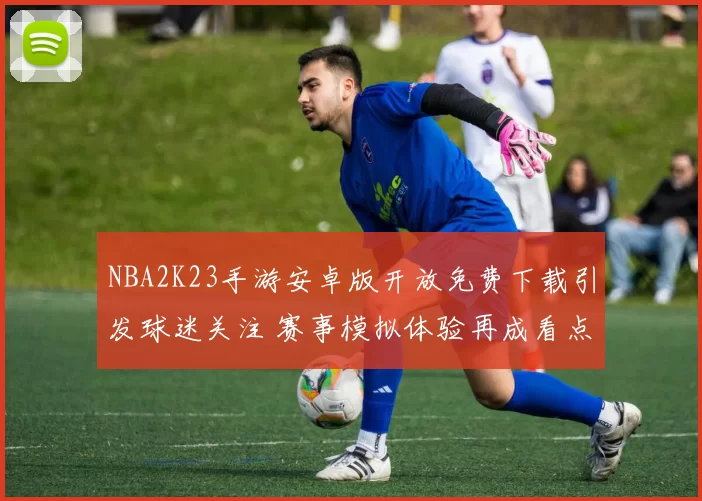 NBA2K23手游安卓版开放免费下载引发球迷关注 赛事模拟体验再成看点