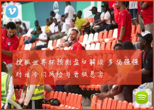 搜狐世界杯预测盘口解读 多场强强对话冷门风险与晋级悬念